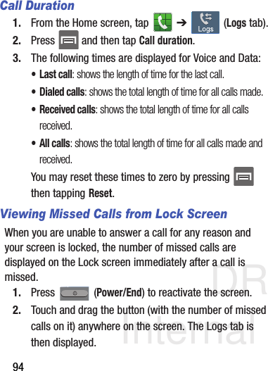 DRAFT Internal Use Only94Call Duration1. From the Home screen, tap   ➔  (Logs tab).2. Press   and then tap Call duration.3. The following times are displayed for Voice and Data: •Last call: shows the length of time for the last call.• Dialed calls: shows the total length of time for all calls made.• Received calls: shows the total length of time for all calls received.• All calls: shows the total length of time for all calls made and received.You may reset these times to zero by pressing   then tapping Reset.Viewing Missed Calls from Lock ScreenWhen you are unable to answer a call for any reason and your screen is locked, the number of missed calls are displayed on the Lock screen immediately after a call is missed.1. Press  (Power/End) to reactivate the screen.2. Touch and drag the button (with the number of missed calls on it) anywhere on the screen. The Logs tab is then displayed.