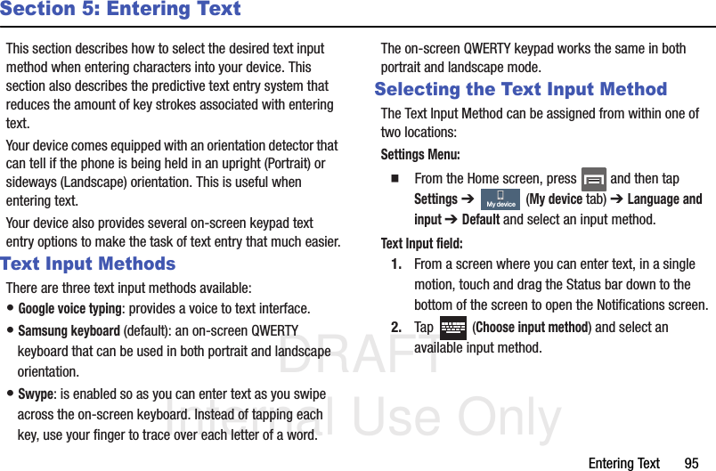 DRAFT Internal Use OnlyEntering Text       95Section 5: Entering TextThis section describes how to select the desired text input method when entering characters into your device. This section also describes the predictive text entry system that reduces the amount of key strokes associated with entering text.Your device comes equipped with an orientation detector that can tell if the phone is being held in an upright (Portrait) or sideways (Landscape) orientation. This is useful when entering text.Your device also provides several on-screen keypad text entry options to make the task of text entry that much easier.Text Input MethodsThere are three text input methods available:• Google voice typing: provides a voice to text interface.• Samsung keyboard (default): an on-screen QWERTY keyboard that can be used in both portrait and landscape orientation.• Swype: is enabled so as you can enter text as you swipe across the on-screen keyboard. Instead of tapping each key, use your finger to trace over each letter of a word.The on-screen QWERTY keypad works the same in both portrait and landscape mode.Selecting the Text Input MethodThe Text Input Method can be assigned from within one of two locations:Settings Menu:  From the Home screen, press   and then tap Settings ➔   (My device tab) ➔ Language and input ➔ Default and select an input method.Text Input field:1. From a screen where you can enter text, in a single motion, touch and drag the Status bar down to the bottom of the screen to open the Notifications screen.2. Tap  (Choose input method) and select an available input method.  My device