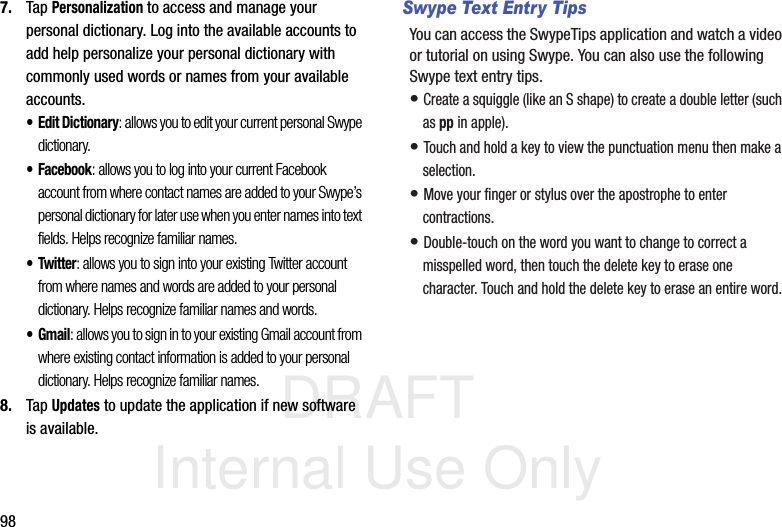 DRAFT Internal Use Only987. Tap Personalization to access and manage your personal dictionary. Log into the available accounts to add help personalize your personal dictionary with commonly used words or names from your available accounts.• Edit Dictionary: allows you to edit your current personal Swype dictionary.• Facebook: allows you to log into your current Facebook account from where contact names are added to your Swype’s personal dictionary for later use when you enter names into text fields. Helps recognize familiar names.• Twitter: allows you to sign into your existing Twitter account from where names and words are added to your personal dictionary. Helps recognize familiar names and words.•Gmail: allows you to sign in to your existing Gmail account from where existing contact information is added to your personal dictionary. Helps recognize familiar names.8. Tap Updates to update the application if new software is available.Swype Text Entry TipsYou can access the SwypeTips application and watch a video or tutorial on using Swype. You can also use the following Swype text entry tips.  • Create a squiggle (like an S shape) to create a double letter (such as pp in apple).• Touch and hold a key to view the punctuation menu then make a selection.• Move your finger or stylus over the apostrophe to enter contractions.• Double-touch on the word you want to change to correct a misspelled word, then touch the delete key to erase one character. Touch and hold the delete key to erase an entire word.
