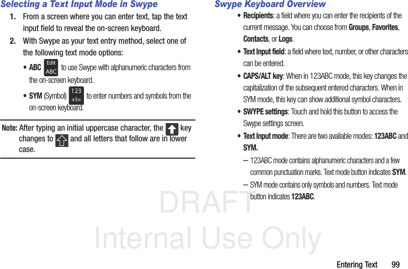DRAFT Internal Use OnlyEntering Text       99Selecting a Text Input Mode in Swype1. From a screen where you can enter text, tap the text input field to reveal the on-screen keyboard.2. With Swype as your text entry method, select one of the following text mode options:•ABC  to use Swype with alphanumeric characters from the on-screen keyboard. •SYM (Symbol)  to enter numbers and symbols from the on-screen keyboard.Note: After typing an initial uppercase character, the   key changes to   and all letters that follow are in lower case.Swype Keyboard Overview• Recipients: a field where you can enter the recipients of the current message. You can choose from Groups, Favorites, Contacts, or Logs.• Text Input field: a field where text, number, or other characters can be entered.•CAPS/ALT key: When in 123ABC mode, this key changes the capitalization of the subsequent entered characters. When in SYM mode, this key can show additional symbol characters.•SWYPE settings: Touch and hold this button to access the Swype settings screen. • Text Input mode: There are two available modes: 123ABC and SYM.–123ABC mode contains alphanumeric characters and a few common punctuation marks. Text mode button indicates SYM.–SYM mode contains only symbols and numbers. Text mode button indicates 123ABC.EditABC123+!=