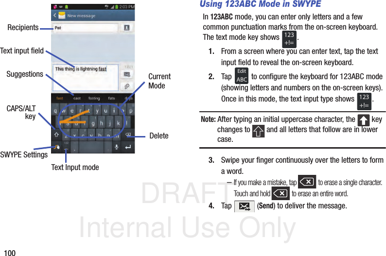 DRAFT Internal Use Only100Using 123ABC Mode in SWYPEIn 123ABC mode, you can enter only letters and a few common punctuation marks from the on-screen keyboard. The text mode key shows  .1. From a screen where you can enter text, tap the text input field to reveal the on-screen keyboard.2. Tap   to configure the keyboard for 123ABC mode (showing letters and numbers on the on-screen keys). Once in this mode, the text input type shows  .Note: After typing an initial uppercase character, the   key changes to   and all letters that follow are in lower case.3. Swipe your finger continuously over the letters to form a word.–If you make a mistake, tap   to erase a single character. Touch and hold   to erase an entire word.4. Tap  (Send) to deliver the message.Text input fieldCAPS/ALTText Input modeDeleteCurrentSWYPE SettingskeyRecipientsModeSuggestions123+!=EditABC123+!=