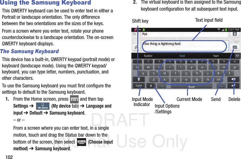 DRAFT Internal Use Only102Using the Samsung KeyboardThis QWERTY keyboard can be used to enter text in either a Portrait or landscape orientation. The only difference between the two orientations are the sizes of the keys. From a screen where you enter text, rotate your phone counterclockwise to a landscape orientation. The on-screen QWERTY keyboard displays.The Samsung KeyboardThis device has a built-in, QWERTY keypad (portrait mode) or keyboard (landscape mode). Using the QWERTY keypad/ keyboard, you can type letter, numbers, punctuation, and other characters.To use the Samsung keyboard you must first configure the settings to default to the Samsung keyboard.1. From the Home screen, press   and then tap Settings ➔   (My device tab) ➔ Language and input ➔ Default ➔ Samsung keyboard.– or –From a screen where you can enter text, in a single motion, touch and drag the Status bar down to the bottom of the screen, then select   (Choose input method) ➔ Samsung keyboard.2. The virtual keyboard is then assigned to the Samsung keyboard configuration for all subsequent text input. My deviceText input fieldShift keyInput ModeInput OptionsDeleteCurrent ModeIndicator Send/Settings