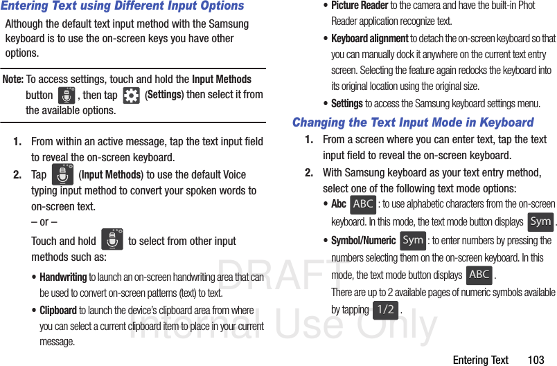 DRAFT Internal Use OnlyEntering Text       103Entering Text using Different Input OptionsAlthough the default text input method with the Samsung keyboard is to use the on-screen keys you have other options.Note: To access settings, touch and hold the Input Methods button  , then tap   (Settings) then select it from the available options.1. From within an active message, tap the text input field to reveal the on-screen keyboard.2. Tap  (Input Methods) to use the default Voice typing input method to convert your spoken words to on-screen text.– or –Touch and hold   to select from other input methods such as:• Handwriting to launch an on-screen handwriting area that can be used to convert on-screen patterns (text) to text.•Clipboard to launch the device’s clipboard area from where you can select a current clipboard item to place in your current message.• Picture Reader to the camera and have the built-in Phot Reader application recognize text.• Keyboard alignment to detach the on-screen keyboard so that you can manually dock it anywhere on the current text entry screen. Selecting the feature again redocks the keyboard into its original location using the original size.•Settings to access the Samsung keyboard settings menu.Changing the Text Input Mode in Keyboard1. From a screen where you can enter text, tap the text input field to reveal the on-screen keyboard.2. With Samsung keyboard as your text entry method, select one of the following text mode options:•Abc : to use alphabetic characters from the on-screen keyboard. In this mode, the text mode button displays  .•Symbol/Numeric : to enter numbers by pressing the numbers selecting them on the on-screen keyboard. In this mode, the text mode button displays  . There are up to 2 available pages of numeric symbols available by tapping  .ABCABCSymSymSymSymABCABC1/21/2