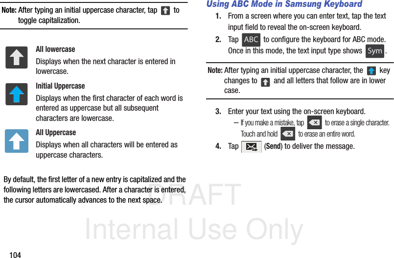 DRAFT Internal Use Only104Note: After typing an initial uppercase character, tap   to toggle capitalization.  By default, the first letter of a new entry is capitalized and the following letters are lowercased. After a character is entered, the cursor automatically advances to the next space.Using ABC Mode in Samsung Keyboard1. From a screen where you can enter text, tap the text input field to reveal the on-screen keyboard.2. Tap   to configure the keyboard for ABC mode. Once in this mode, the text input type shows  .Note: After typing an initial uppercase character, the   key changes to   and all letters that follow are in lower case.3. Enter your text using the on-screen keyboard.–If you make a mistake, tap   to erase a single character. Touch and hold   to erase an entire word.4. Tap  (Send) to deliver the message.All lowercaseDisplays when the next character is entered in lowercase.Initial UppercaseDisplays when the first character of each word is entered as uppercase but all subsequent characters are lowercase.All UppercaseDisplays when all characters will be entered as uppercase characters.ABCABCSymSym