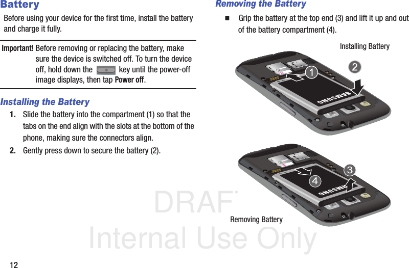 DRAFT Internal Use Only12BatteryBefore using your device for the first time, install the battery and charge it fully.Important! Before removing or replacing the battery, make sure the device is switched off. To turn the device off, hold down the   key until the power-off image displays, then tap Power off.Installing the Battery1. Slide the battery into the compartment (1) so that the tabs on the end align with the slots at the bottom of the phone, making sure the connectors align. 2. Gently press down to secure the battery (2).Removing the Battery  Grip the battery at the top end (3) and lift it up and out of the battery compartment (4). Installing BatteryRemoving Battery