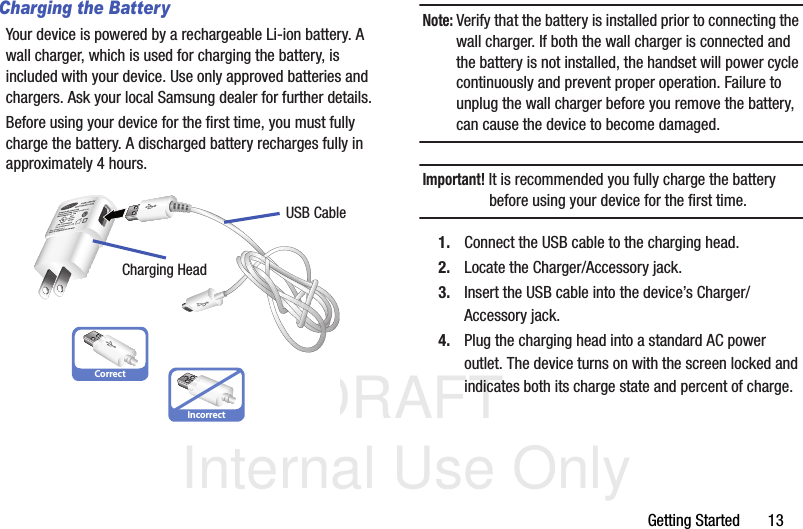 DRAFT Internal Use OnlyGetting Started       13Charging the BatteryYour device is powered by a rechargeable Li-ion battery. A wall charger, which is used for charging the battery, is included with your device. Use only approved batteries and chargers. Ask your local Samsung dealer for further details.Before using your device for the first time, you must fully charge the battery. A discharged battery recharges fully in approximately 4 hours.Note: Verify that the battery is installed prior to connecting the wall charger. If both the wall charger is connected and the battery is not installed, the handset will power cycle continuously and prevent proper operation. Failure to unplug the wall charger before you remove the battery, can cause the device to become damaged.Important! It is recommended you fully charge the battery before using your device for the first time.1. Connect the USB cable to the charging head.2. Locate the Charger/Accessory jack.3. Insert the USB cable into the device’s Charger/Accessory jack.4. Plug the charging head into a standard AC power outlet. The device turns on with the screen locked and indicates both its charge state and percent of charge.CorrectIncorrectCharging HeadUSB Cable