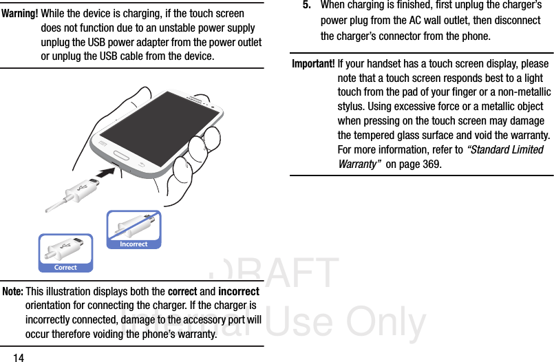 DRAFT Internal Use Only14Warning! While the device is charging, if the touch screen does not function due to an unstable power supply unplug the USB power adapter from the power outlet or unplug the USB cable from the device. Note: This illustration displays both the correct and incorrect orientation for connecting the charger. If the charger is incorrectly connected, damage to the accessory port will occur therefore voiding the phone’s warranty.5. When charging is finished, first unplug the charger’s power plug from the AC wall outlet, then disconnect the charger’s connector from the phone.Important! If your handset has a touch screen display, please note that a touch screen responds best to a light touch from the pad of your finger or a non-metallic stylus. Using excessive force or a metallic object when pressing on the touch screen may damage the tempered glass surface and void the warranty. For more information, refer to “Standard Limited Warranty”  on page 369.CorrectIncorrect