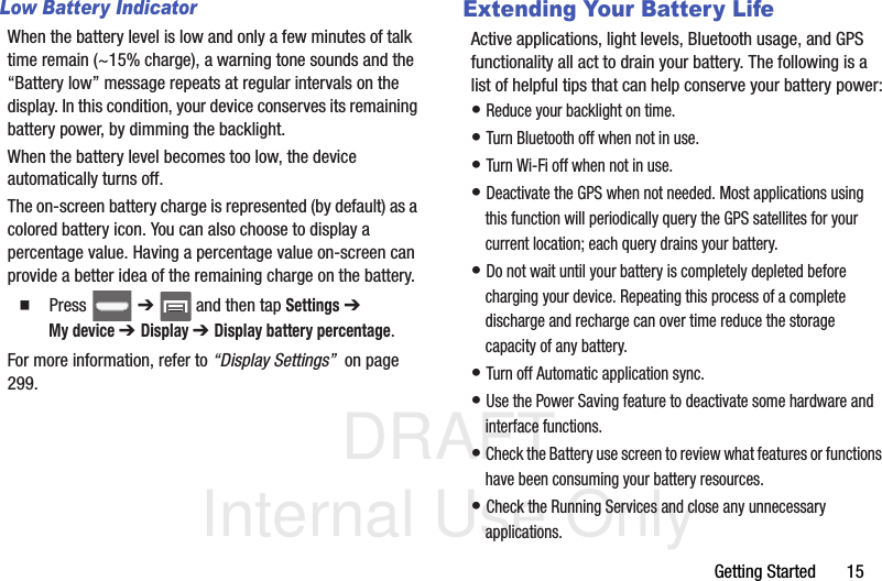DRAFT Internal Use OnlyGetting Started       15Low Battery IndicatorWhen the battery level is low and only a few minutes of talk time remain (~15% charge), a warning tone sounds and the “Battery low” message repeats at regular intervals on the display. In this condition, your device conserves its remaining battery power, by dimming the backlight.When the battery level becomes too low, the device automatically turns off.The on-screen battery charge is represented (by default) as a colored battery icon. You can also choose to display a percentage value. Having a percentage value on-screen can provide a better idea of the remaining charge on the battery.  Press  ➔   and then tap Settings ➔ My device ➔ Display ➔ Display battery percentage. For more information, refer to “Display Settings”  on page 299.Extending Your Battery LifeActive applications, light levels, Bluetooth usage, and GPS functionality all act to drain your battery. The following is a list of helpful tips that can help conserve your battery power:• Reduce your backlight on time. • Turn Bluetooth off when not in use.• Turn Wi-Fi off when not in use. • Deactivate the GPS when not needed. Most applications using this function will periodically query the GPS satellites for your current location; each query drains your battery. • Do not wait until your battery is completely depleted before charging your device. Repeating this process of a complete discharge and recharge can over time reduce the storage capacity of any battery. • Turn off Automatic application sync. • Use the Power Saving feature to deactivate some hardware and interface functions. • Check the Battery use screen to review what features or functions have been consuming your battery resources.• Check the Running Services and close any unnecessary applications.
