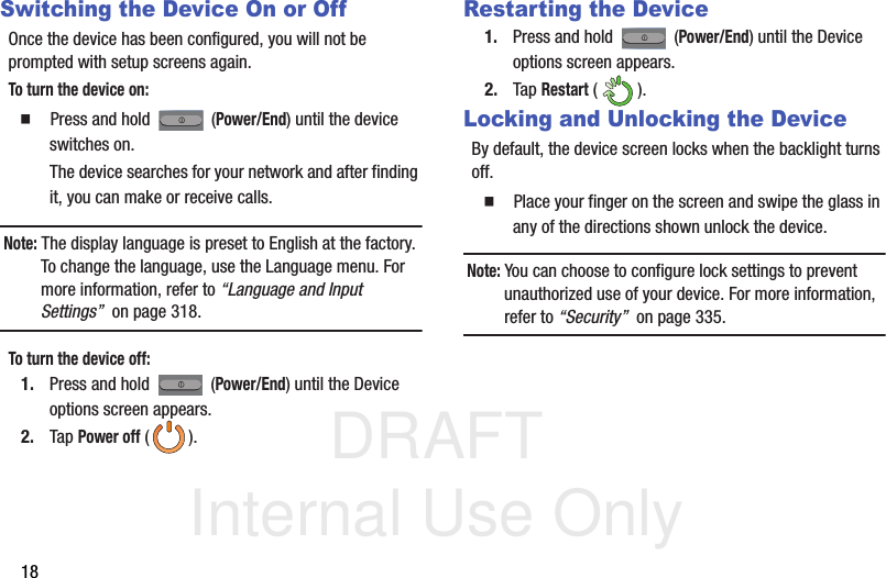 DRAFT Internal Use Only18Switching the Device On or OffOnce the device has been configured, you will not be prompted with setup screens again.To turn the device on:  Press and hold   (Power/End) until the device switches on.The device searches for your network and after finding it, you can make or receive calls.Note: The display language is preset to English at the factory. To change the language, use the Language menu. For more information, refer to “Language and Input Settings”  on page 318.To turn the device off:1. Press and hold   (Power/End) until the Device options screen appears.2. Tap Power off ().Restarting the Device1. Press and hold   (Power/End) until the Device options screen appears.2. Tap Restart ().Locking and Unlocking the DeviceBy default, the device screen locks when the backlight turns off.   Place your finger on the screen and swipe the glass in any of the directions shown unlock the device.Note: You can choose to configure lock settings to prevent unauthorized use of your device. For more information, refer to “Security”  on page 335.
