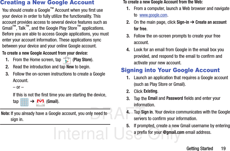 DRAFT Internal Use OnlyGetting Started       19Creating a New Google AccountYou should create a Google™ Account when you first use your device in order to fully utilize the functionality. This account provides access to several device features such as Gmail™, Talk™, and the Google Play Store™ applications. Before you are able to access Google applications, you must enter your account information. These applications sync between your device and your online Google account.To create a new Google Account from your device:1. From the Home screen, tap   (Play Store). 2. Read the introduction and tap New to begin.3. Follow the on-screen instructions to create a Google Account.– or –If this is not the first time you are starting the device, tap  ➔   (Gmail).Note: If you already have a Google account, you only need to sign in.To create a new Google Account from the Web:1. From a computer, launch a Web browser and navigate to  www.google.com.2. On the main page, click Sign-in ➔ Create an account for free.3. Follow the on-screen prompts to create your free account.4. Look for an email from Google in the email box you provided, and respond to the email to confirm and activate your new account.Signing into Your Google Account1. Launch an application that requires a Google account (such as Play Store or Gmail).2. Click Existing.3. Tap the Email and Password fields and enter your information. 4. Tap Sign in. Your device communicates with the Google servers to confirm your information.5. If prompted, create a new Gmail username by entering a prefix for your @gmail.com email address.  