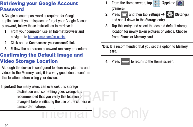DRAFT Internal Use Only20Retrieving your Google Account PasswordA Google account password is required for Google applications. If you misplace or forget your Google Account password, follow these instructions to retrieve it:1. From your computer, use an Internet browser and navigate to http://google.com/accounts.2. Click on the Can’t access your account? link.3. Follow the on-screen password recovery procedure.Confirming the Default Image and Video Storage LocationAlthough the device is configured to store new pictures and videos to the Memory card, it is a very good idea to confirm this location before using your device.Important! Too many users can overlook this storage destination until something goes wrong. It is recommended that you verify this location or change it before initiating the use of the camera or camcorder features.1. From the Home screen, tap   (Apps) ➔  (Camera).2. Press   and then tap Settings ➔  (Settings) and scroll down to the Storage entry.3. Tap this entry and select the desired default storage location for newly taken pictures or videos. Choose from: Phone or Memory card.Note: It is recommended that you set the option to Memory card.4. Press   to return to the Home screen.