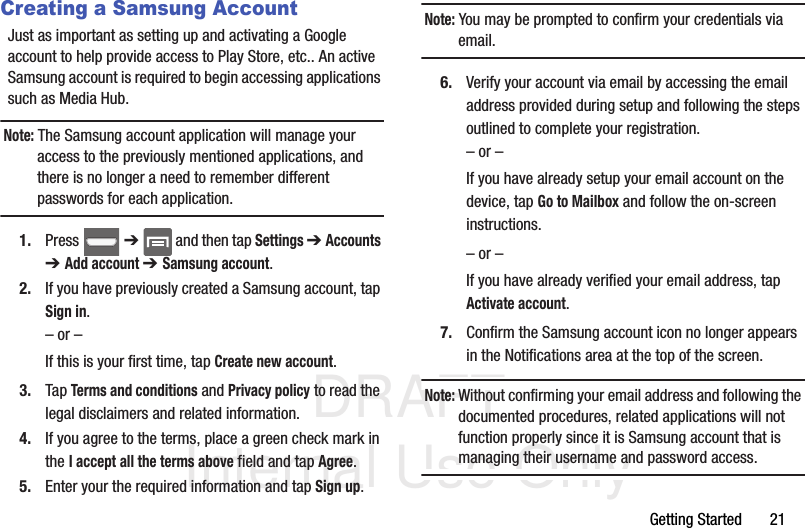 DRAFT Internal Use OnlyGetting Started       21Creating a Samsung AccountJust as important as setting up and activating a Google account to help provide access to Play Store, etc.. An active Samsung account is required to begin accessing applications such as Media Hub.Note: The Samsung account application will manage your access to the previously mentioned applications, and there is no longer a need to remember different passwords for each application.1. Press  ➔   and then tap Settings ➔ Accounts ➔ Add account ➔ Samsung account.2. If you have previously created a Samsung account, tap Sign in.– or –If this is your first time, tap Create new account.3. Tap Terms and conditions and Privacy policy to read the legal disclaimers and related information.4. If you agree to the terms, place a green check mark in the I accept all the terms above field and tap Agree.5. Enter your the required information and tap Sign up.Note: You may be prompted to confirm your credentials via email.6. Verify your account via email by accessing the email address provided during setup and following the steps outlined to complete your registration.– or –If you have already setup your email account on the device, tap Go to Mailbox and follow the on-screen instructions.– or –If you have already verified your email address, tap Activate account.7. Confirm the Samsung account icon no longer appears in the Notifications area at the top of the screen.Note: Without confirming your email address and following the documented procedures, related applications will not function properly since it is Samsung account that is managing their username and password access.
