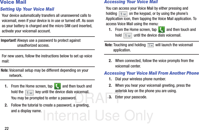 DRAFT Internal Use Only22Voice MailSetting Up Your Voice MailYour device automatically transfers all unanswered calls to voicemail, even if your device is in use or turned off. As soon as your battery is charged and the micro SIM card inserted, activate your voicemail account.Important! Always use a password to protect against unauthorized access.For new users, follow the instructions below to set up voice mail:Note: Voicemail setup may be different depending on your network.1. From the Home screen, tap   and then touch and hold the   key until the device dials voicemail.You may be prompted to enter a password.2. Follow the tutorial to create a password, a greeting, and a display name.Accessing Your Voice MailYou can access your Voice Mail by either pressing and holding   on the keypad, or by using the phone’s Application icon, then tapping the Voice Mail application. To access Voice Mail using the menu:1. From the Home screen, tap   and then touch and hold   until the device dials voicemail.Note: Touching and holding   will launch the voicemail application.2. When connected, follow the voice prompts from the voicemail center.Accessing Your Voice Mail From Another Phone1. Dial your wireless phone number.2. When you hear your voicemail greeting, press the asterisk key on the phone you are using.3. Enter your passcode.