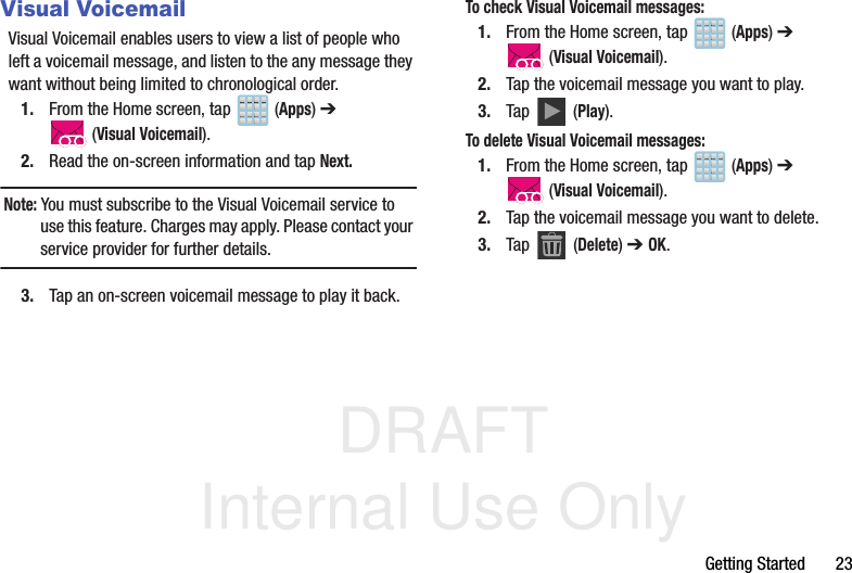 DRAFT Internal Use OnlyGetting Started       23Visual VoicemailVisual Voicemail enables users to view a list of people who left a voicemail message, and listen to the any message they want without being limited to chronological order.1. From the Home screen, tap   (Apps) ➔  (Visual Voicemail).2. Read the on-screen information and tap Next. Note: You must subscribe to the Visual Voicemail service to use this feature. Charges may apply. Please contact your service provider for further details.3. Tap an on-screen voicemail message to play it back.To check Visual Voicemail messages:1. From the Home screen, tap   (Apps) ➔  (Visual Voicemail).2. Tap the voicemail message you want to play.3. Tap   (Play).To delete Visual Voicemail messages:1. From the Home screen, tap   (Apps) ➔  (Visual Voicemail).2. Tap the voicemail message you want to delete.3. Tap  (Delete) ➔ OK.