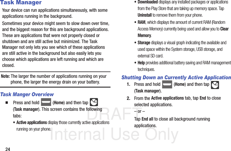 DRAFT Internal Use Only24Task ManagerYour device can run applications simultaneously, with some applications running in the background.Sometimes your device might seem to slow down over time, and the biggest reason for this are background applications. These are applications that were not properly closed or shutdown and are still active but minimized. The Task Manager not only lets you see which of these applications are still active in the background but also easily lets you choose which applications are left running and which are closed.Note: The larger the number of applications running on your phone, the larger the energy drain on your battery.Task Manger Overview  Press and hold   (Home) and then tap   (Task manager). This screen contains the following tabs:• Active applications display those currently active applications running on your phone.•Downloaded displays any installed packages or applications from the Play Store that are taking up memory space. Tap Uninstall to remove them from your phone.•RAM, which displays the amount of current RAM (Random Access Memory) currently being used and allow you to Clear Memory.•Storage displays a visual graph indicating the available and used space within the System storage, USB storage, and external SD card.•Help provides additional battery saving and RAM management techniques.Shutting Down an Currently Active Application1. Press and hold   (Home) and then tap   (Task manager).2. From the Active applications tab, tap End to close selected applications.– or –Tap End all to close all background running applications. 