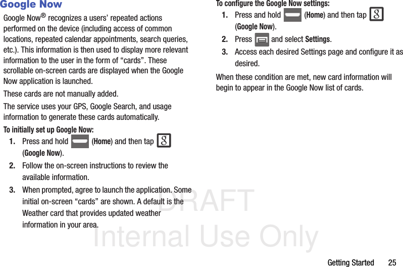 DRAFT Internal Use OnlyGetting Started       25Google NowGoogle Now® recognizes a users’ repeated actions performed on the device (including access of common locations, repeated calendar appointments, search queries, etc.). This information is then used to display more relevant information to the user in the form of “cards”. These scrollable on-screen cards are displayed when the Google Now application is launched.These cards are not manually added.The service uses your GPS, Google Search, and usage information to generate these cards automatically.To initially set up Google Now:1. Press and hold   (Home) and then tap   (Google Now). 2. Follow the on-screen instructions to review the available information.3. When prompted, agree to launch the application. Some initial on-screen “cards” are shown. A default is the Weather card that provides updated weather information in your area.To configure the Google Now settings:1. Press and hold   (Home) and then tap   (Google Now). 2. Press   and select Settings.3. Access each desired Settings page and configure it as desired.When these condition are met, new card information will begin to appear in the Google Now list of cards.