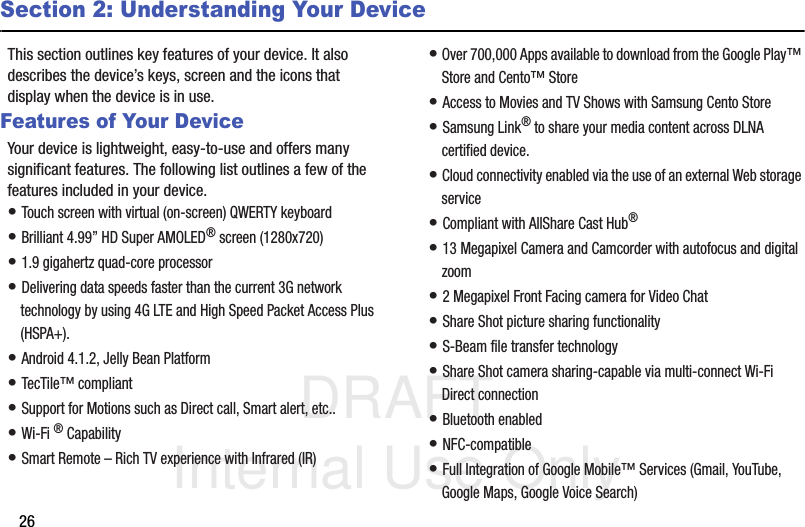 DRAFT Internal Use Only26Section 2: Understanding Your DeviceThis section outlines key features of your device. It also describes the device’s keys, screen and the icons that display when the device is in use.Features of Your DeviceYour device is lightweight, easy-to-use and offers many significant features. The following list outlines a few of the features included in your device.• Touch screen with virtual (on-screen) QWERTY keyboard• Brilliant 4.99” HD Super AMOLED® screen (1280x720)• 1.9 gigahertz quad-core processor• Delivering data speeds faster than the current 3G network technology by using 4G LTE and High Speed Packet Access Plus (HSPA+).• Android 4.1.2, Jelly Bean Platform• TecTile™ compliant• Support for Motions such as Direct call, Smart alert, etc..• Wi-Fi ® Capability• Smart Remote – Rich TV experience with Infrared (IR)• Over 700,000 Apps available to download from the Google Play™ Store and Cento™ Store• Access to Movies and TV Shows with Samsung Cento Store• Samsung Link® to share your media content across DLNA certified device. • Cloud connectivity enabled via the use of an external Web storage service• Compliant with AllShare Cast Hub® • 13 Megapixel Camera and Camcorder with autofocus and digital zoom• 2 Megapixel Front Facing camera for Video Chat• Share Shot picture sharing functionality• S-Beam file transfer technology• Share Shot camera sharing-capable via multi-connect Wi-Fi Direct connection• Bluetooth enabled• NFC-compatible• Full Integration of Google Mobile™ Services (Gmail, YouTube, Google Maps, Google Voice Search)