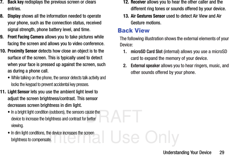 DRAFT Internal Use OnlyUnderstanding Your Device       297.Back key redisplays the previous screen or clears entries.8.Display shows all the information needed to operate your phone, such as the connection status, received signal strength, phone battery level, and time.9.Front Facing Camera allows you to take pictures while facing the screen and allows you to video conference.10.Proximity Sensor detects how close an object is to the surface of the screen. This is typically used to detect when your face is pressed up against the screen, such as during a phone call.•While talking on the phone, the sensor detects talk activity and locks the keypad to prevent accidental key presses.11.Light Sensor lets you use the ambient light level to adjust the screen brightness/contrast. This sensor decreases screen brightness in dim light.•In a bright light condition (outdoors), the sensors cause the device to increase the brightness and contrast for better viewing. •In dim light conditions, the device increases the screen brightness to compensate.12.Receiver allows you to hear the other caller and the different ring tones or sounds offered by your device.13.Air Gestures Sensor used to detect Air View and Air Gesture motions.Back ViewThe following illustration shows the external elements of your Device:1.microSD Card Slot (internal) allows you use a microSD card to expand the memory of your device. 2.External speaker allows you to hear ringers, music, and other sounds offered by your phone.