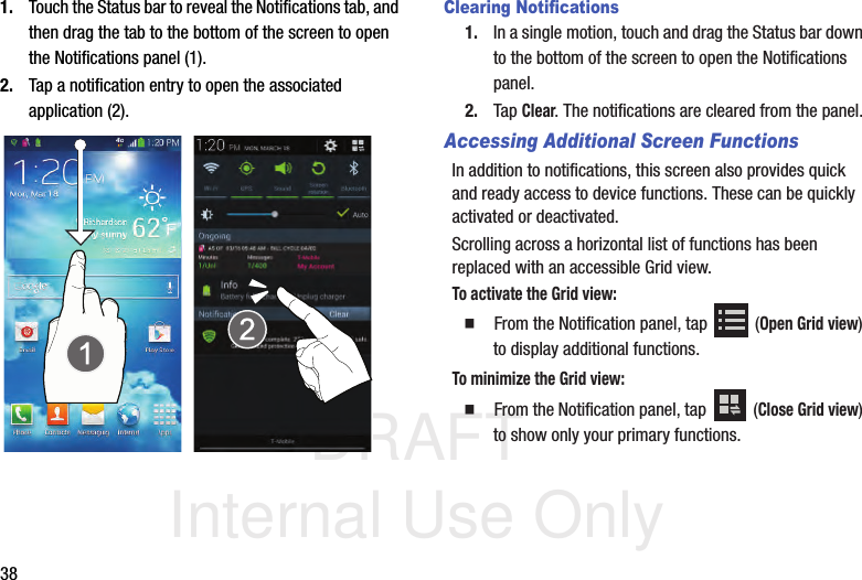 DRAFT Internal Use Only381. Touch the Status bar to reveal the Notifications tab, and then drag the tab to the bottom of the screen to open the Notifications panel (1).2. Tap a notification entry to open the associated application (2).  Clearing Notifications1. In a single motion, touch and drag the Status bar down to the bottom of the screen to open the Notifications panel.2. Tap Clear. The notifications are cleared from the panel.Accessing Additional Screen FunctionsIn addition to notifications, this screen also provides quick and ready access to device functions. These can be quickly activated or deactivated.Scrolling across a horizontal list of functions has been replaced with an accessible Grid view. To activate the Grid view:  From the Notification panel, tap   (Open Grid view) to display additional functions.To minimize the Grid view:  From the Notification panel, tap   (Close Grid view) to show only your primary functions.