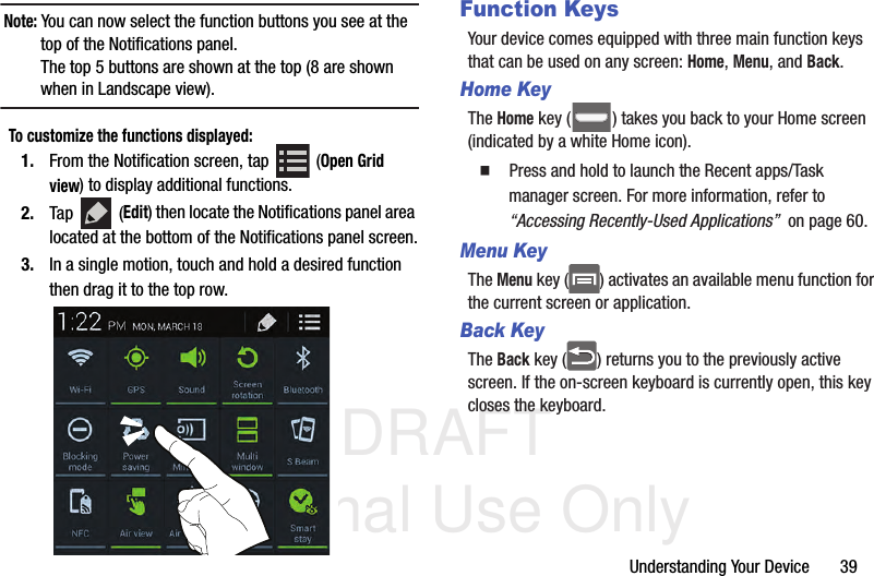 DRAFT Internal Use OnlyUnderstanding Your Device       39Note: You can now select the function buttons you see at the top of the Notifications panel. The top 5 buttons are shown at the top (8 are shown when in Landscape view).To customize the functions displayed:1. From the Notification screen, tap   (Open Grid view) to display additional functions.2. Tap  (Edit) then locate the Notifications panel area located at the bottom of the Notifications panel screen.3. In a single motion, touch and hold a desired function then drag it to the top row. Function KeysYour device comes equipped with three main function keys that can be used on any screen: Home, Menu, and Back.Home KeyThe Home key ( ) takes you back to your Home screen (indicated by a white Home icon).  Press and hold to launch the Recent apps/Task manager screen. For more information, refer to “Accessing Recently-Used Applications”  on page 60.Menu KeyThe Menu key ( ) activates an available menu function for the current screen or application. Back KeyThe Back key ( ) returns you to the previously active screen. If the on-screen keyboard is currently open, this key closes the keyboard.