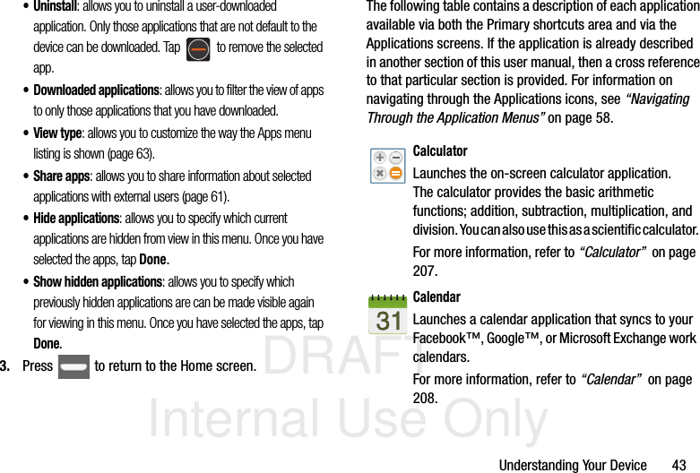 DRAFT Internal Use OnlyUnderstanding Your Device       43• Uninstall: allows you to uninstall a user-downloaded application. Only those applications that are not default to the device can be downloaded. Tap   to remove the selected app.• Downloaded applications: allows you to filter the view of apps to only those applications that you have downloaded. •View type: allows you to customize the way the Apps menu listing is shown (page 63).• Share apps: allows you to share information about selected applications with external users (page 61). • Hide applications: allows you to specify which current applications are hidden from view in this menu. Once you have selected the apps, tap Done.• Show hidden applications: allows you to specify which previously hidden applications are can be made visible again for viewing in this menu. Once you have selected the apps, tap Done.3. Press   to return to the Home screen.The following table contains a description of each application available via both the Primary shortcuts area and via the Applications screens. If the application is already described in another section of this user manual, then a cross reference to that particular section is provided. For information on navigating through the Applications icons, see “Navigating Through the Application Menus” on page 58.    CalculatorLaunches the on-screen calculator application. The calculator provides the basic arithmetic functions; addition, subtraction, multiplication, and division. You can also use this as a scientific calculator.For more information, refer to “Calculator”  on page 207.CalendarLaunches a calendar application that syncs to your Facebook™, Google™, or Microsoft Exchange work calendars. For more information, refer to “Calendar”  on page 208.