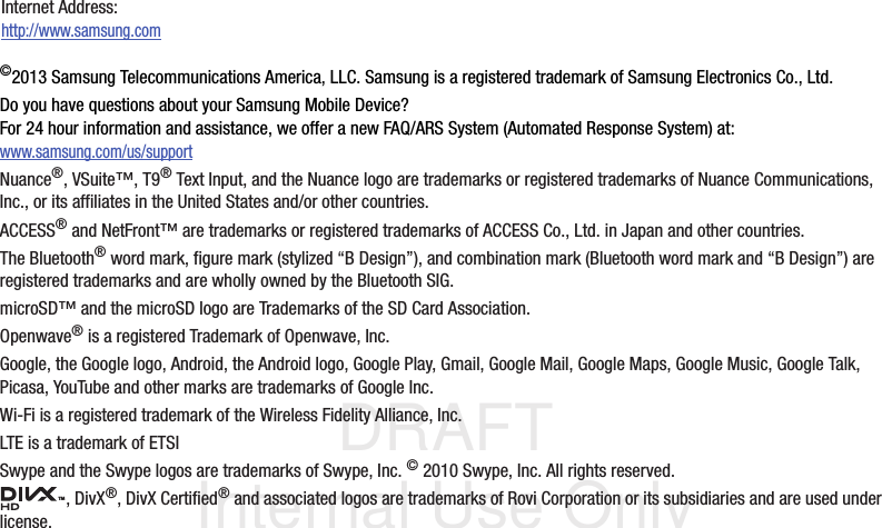 DRAFT Internal Use Only©2013 Samsung Telecommunications America, LLC. Samsung is a registered trademark of Samsung Electronics Co., Ltd.Do you have questions about your Samsung Mobile Device?For 24 hour information and assistance, we offer a new FAQ/ARS System (Automated Response System) at:www.samsung.com/us/supportNuance®, VSuite™, T9® Text Input, and the Nuance logo are trademarks or registered trademarks of Nuance Communications, Inc., or its affiliates in the United States and/or other countries.ACCESS® and NetFront™ are trademarks or registered trademarks of ACCESS Co., Ltd. in Japan and other countries.The Bluetooth® word mark, figure mark (stylized “B Design”), and combination mark (Bluetooth word mark and “B Design”) are registered trademarks and are wholly owned by the Bluetooth SIG.microSD™ and the microSD logo are Trademarks of the SD Card Association.Openwave® is a registered Trademark of Openwave, Inc.Google, the Google logo, Android, the Android logo, Google Play, Gmail, Google Mail, Google Maps, Google Music, Google Talk, Picasa, YouTube and other marks are trademarks of Google Inc.Wi-Fi is a registered trademark of the Wireless Fidelity Alliance, Inc.LTE is a trademark of ETSISwype and the Swype logos are trademarks of Swype, Inc. © 2010 Swype, Inc. All rights reserved., DivX®, DivX Certified® and associated logos are trademarks of Rovi Corporation or its subsidiaries and are used under license.Internet Address: http://www.samsung.comTM