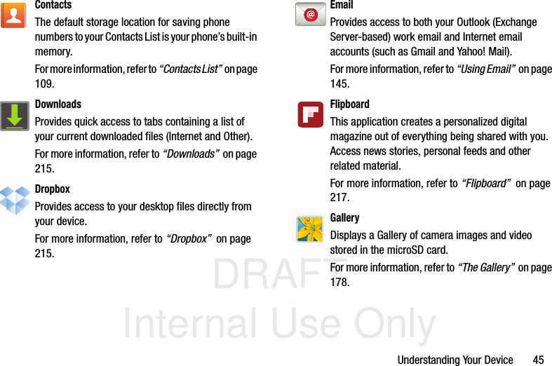 DRAFT Internal Use OnlyUnderstanding Your Device       45ContactsThe default storage location for saving phone numbers to your Contacts List is your phone’s built-in memory.For more information, refer to “Contacts List”  o n  p a g e  109.DownloadsProvides quick access to tabs containing a list of your current downloaded files (Internet and Other).For more information, refer to “Downloads”  on page 215.DropboxProvides access to your desktop files directly from your device. For more information, refer to “Dropbox”  on page 215.EmailProvides access to both your Outlook (Exchange Server-based) work email and Internet email accounts (such as Gmail and Yahoo! Mail). For more information, refer to “Using Email”  on page 145.FlipboardThis application creates a personalized digital magazine out of everything being shared with you. Access news stories, personal feeds and other related material. For more information, refer to “Flipboard”  on page 217.GalleryDisplays a Gallery of camera images and video stored in the microSD card. For more information, refer to “The Gallery”  on page 178.