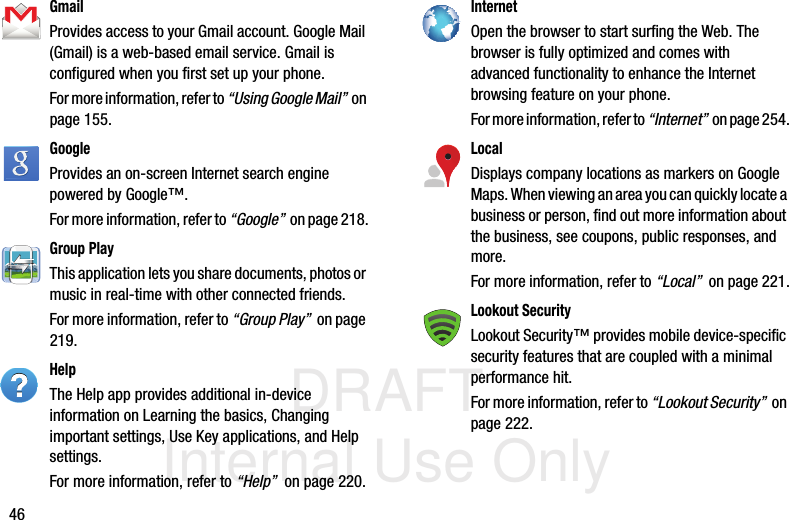 DRAFT Internal Use Only46GmailProvides access to your Gmail account. Google Mail (Gmail) is a web-based email service. Gmail is configured when you first set up your phone. For more information, refer to “Using Google Mail”  on page 155.GoogleProvides an on-screen Internet search engine powered by Google™. For more information, refer to “Google”  on page 218.Group PlayThis application lets you share documents, photos or music in real-time with other connected friends.For more information, refer to “Group Play”  on page 219.HelpThe Help app provides additional in-device information on Learning the basics, Changing important settings, Use Key applications, and Help settings. For more information, refer to “Help”  on page 220.InternetOpen the browser to start surfing the Web. The browser is fully optimized and comes with advanced functionality to enhance the Internet browsing feature on your phone.For more information, refer to “Internet”  on page 254.LocalDisplays company locations as markers on Google Maps. When viewing an area you can quickly locate a business or person, find out more information about the business, see coupons, public responses, and more.For more information, refer to “Local”  on page 221.Lookout SecurityLookout Security™ provides mobile device-specific security features that are coupled with a minimal performance hit. For more information, refer to “Lookout Security”  on page 222.