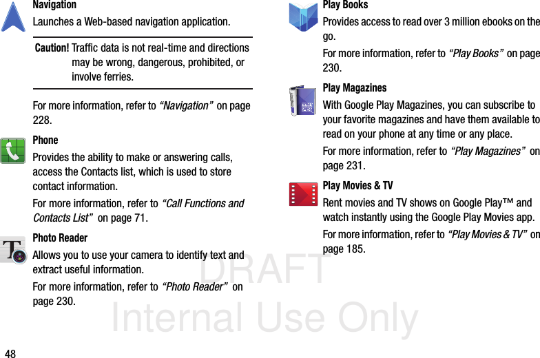 DRAFT Internal Use Only48Navigation Launches a Web-based navigation application.Caution! Traffic data is not real-time and directions may be wrong, dangerous, prohibited, or involve ferries.For more information, refer to “Navigation”  on page 228.PhoneProvides the ability to make or answering calls, access the Contacts list, which is used to store contact information.For more information, refer to “Call Functions and Contacts List”  on page 71.Photo Reader Allows you to use your camera to identify text and extract useful information. For more information, refer to “Photo Reader”  on page 230.Play BooksProvides access to read over 3 million ebooks on the go.For more information, refer to “Play Books”  on page 230.Play MagazinesWith Google Play Magazines, you can subscribe to your favorite magazines and have them available to read on your phone at any time or any place. For more information, refer to “Play Magazines”  on page 231.Play Movies &amp; TVRent movies and TV shows on Google Play™ and watch instantly using the Google Play Movies app.For more information, refer to “Play Movies &amp; TV”  on page 185.