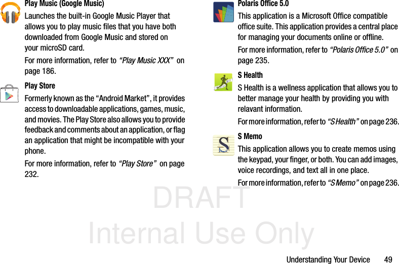 DRAFT Internal Use OnlyUnderstanding Your Device       49Play Music (Google Music)Launches the built-in Google Music Player that allows you to play music files that you have both downloaded from Google Music and stored on your microSD card. For more information, refer to “Play Music XXX”  on page 186.Play StoreFormerly known as the “Android Market”, it provides access to downloadable applications, games, music, and movies. The Play Store also allows you to provide feedback and comments about an application, or flag an application that might be incompatible with your phone. For more information, refer to “Play Store”  on page 232.Polaris Office 5.0This application is a Microsoft Office compatible office suite. This application provides a central place for managing your documents online or offline.For more information, refer to “Polaris Office 5.0”  on page 235.S HealthS Health is a wellness application that allows you to better manage your health by providing you with relavant information. For more information, refer to “S Health”  o n  p a g e  2 3 6 .S MemoThis application allows you to create memos using the keypad, your finger, or both. You can add images, voice recordings, and text all in one place. For more information, refer to “S Memo”  on page 236.