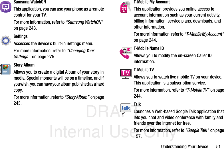 DRAFT Internal Use OnlyUnderstanding Your Device       51Samsung WatchONThis application, you can use your phone as a remote control for your TV. For more information, refer to “Samsung WatchON”  on page 243.SettingsAccesses the device’s built-in Settings menu. For more information, refer to “Changing Your Settings”  on page 275.Story AlbumAllows you to create a digital Album of your story in media. Special moments will be on a timeline, and if you wish, you can have your album published as a hard copy.For more information, refer to “Story Album”  on page 243.T-Mobile My AccountThis application provides you online access to account information such as your current activity, billing information, service plans, downloads, and other information.For more information, refer to “T-Mobile My Account”  on page 244.T-Mobile Name IDAllows you to modify the on-screen Caller ID information. T-Mobile TVAllows you to watch live mobile TV on your device. This application is a subscription service. For more information, refer to “T-Mobile TV”  on page 244.TalkLaunches a Web-based Google Talk application that lets you chat and video conference with family and friends over the Internet for free. For more information, refer to “Google Talk”  on page 157.