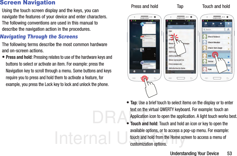 DRAFT Internal Use OnlyUnderstanding Your Device       53Screen NavigationUsing the touch screen display and the keys, you can navigate the features of your device and enter characters. The following conventions are used in this manual to describe the navigation action in the procedures.Navigating Through the ScreensThe following terms describe the most common hardware and on-screen actions.• Press and hold: Pressing relates to use of the hardware keys and buttons to select or activate an item. For example: press the Navigation key to scroll through a menu. Some buttons and keys require you to press and hold them to activate a feature, for example, you press the Lock key to lock and unlock the phone. • Tap: Use a brief touch to select items on the display or to enter text on the virtual QWERTY keyboard. For example: touch an Application icon to open the application. A light touch works best.• Touch and hold: Touch and hold an icon or key to open the available options, or to access a pop-up menu. For example: touch and hold from the Home screen to access a menu of customization options. Press and hold Tap Touch and hold