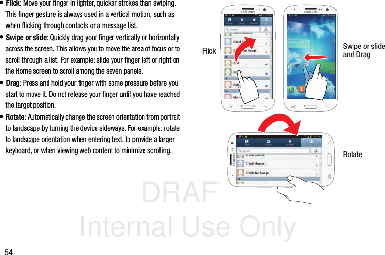 DRAFT Internal Use Only54• Flick: Move your finger in lighter, quicker strokes than swiping. This finger gesture is always used in a vertical motion, such as when flicking through contacts or a message list.• Swipe or slide: Quickly drag your finger vertically or horizontally across the screen. This allows you to move the area of focus or to scroll through a list. For example: slide your finger left or right on the Home screen to scroll among the seven panels.• Drag: Press and hold your finger with some pressure before you start to move it. Do not release your finger until you have reached the target position.• Rotate: Automatically change the screen orientation from portrait to landscape by turning the device sideways. For example: rotate to landscape orientation when entering text, to provide a larger keyboard, or when viewing web content to minimize scrolling. Flick Swipe or slideRotateand Drag