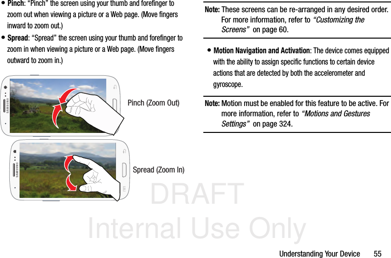 DRAFT Internal Use OnlyUnderstanding Your Device       55• Pinch: “Pinch” the screen using your thumb and forefinger to zoom out when viewing a picture or a Web page. (Move fingers inward to zoom out.)• Spread: “Spread” the screen using your thumb and forefinger to zoom in when viewing a picture or a Web page. (Move fingers outward to zoom in.)  Note: These screens can be re-arranged in any desired order. For more information, refer to “Customizing the Screens”  on page 60.• Motion Navigation and Activation: The device comes equipped with the ability to assign specific functions to certain device actions that are detected by both the accelerometer and gyroscope.  Note: Motion must be enabled for this feature to be active. For more information, refer to “Motions and Gestures Settings”  on page 324.Pinch (Zoom Out)Spread (Zoom In)
