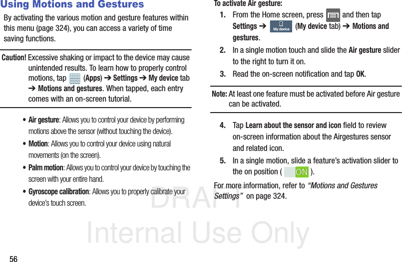 DRAFT Internal Use Only56Using Motions and GesturesBy activating the various motion and gesture features within this menu (page 324), you can access a variety of time saving functions.Caution! Excessive shaking or impact to the device may cause unintended results. To learn how to properly control motions, tap   (Apps) ➔ Settings ➔ My device tab ➔ Motions and gestures. When tapped, each entry comes with an on-screen tutorial.• Air gesture: Allows you to control your device by performing motions above the sensor (without touching the device).•Motion: Allows you to control your device using natural movements (on the screen).• Palm motion: Allows you to control your device by touching the screen with your entire hand.• Gyroscope calibration: Allows you to properly calibrate your device’s touch screen.To activate Air gesture:1. From the Home screen, press   and then tap Settings ➔   (My device tab) ➔ Motions and gestures.2. In a single motion touch and slide the Air gesture slider to the right to turn it on. 3. Read the on-screen notification and tap OK.Note: At least one feature must be activated before Air gesture can be activated.4. Tap Learn about the sensor and icon field to review on-screen information about the Airgestures sensor and related icon.5. In a single motion, slide a feature’s activation slider to the on position ( ). For more information, refer to “Motions and Gestures Settings”  on page 324.My deviceONON