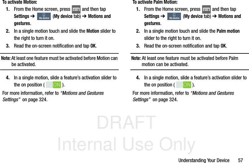 DRAFT Internal Use OnlyUnderstanding Your Device       57To activate Motion:1. From the Home screen, press   and then tap Settings ➔   (My device tab) ➔ Motions and gestures.2. In a single motion touch and slide the Motion slider to the right to turn it on. 3. Read the on-screen notification and tap OK.Note: At least one feature must be activated before Motion can be activated.4. In a single motion, slide a feature’s activation slider to the on position ( ). For more information, refer to “Motions and Gestures Settings”  on page 324.To activate Palm Motion:1. From the Home screen, press   and then tap Settings ➔   (My device tab) ➔ Motions and gestures.2. In a single motion touch and slide the Palm motion slider to the right to turn it on. 3. Read the on-screen notification and tap OK.Note: At least one feature must be activated before Palm motion can be activated.4. In a single motion, slide a feature’s activation slider to the on position ( ). For more information, refer to “Motions and Gestures Settings”  on page 324.My deviceONONMy deviceONON