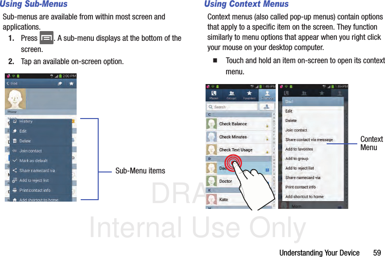 DRAFT Internal Use OnlyUnderstanding Your Device       59Using Sub-MenusSub-menus are available from within most screen and applications. 1. Press  . A sub-menu displays at the bottom of the screen.2. Tap an available on-screen option.   Using Context MenusContext menus (also called pop-up menus) contain options that apply to a specific item on the screen. They function similarly to menu options that appear when you right click your mouse on your desktop computer.  Touch and hold an item on-screen to open its context menu.    Sub-Menu itemsContextMenu