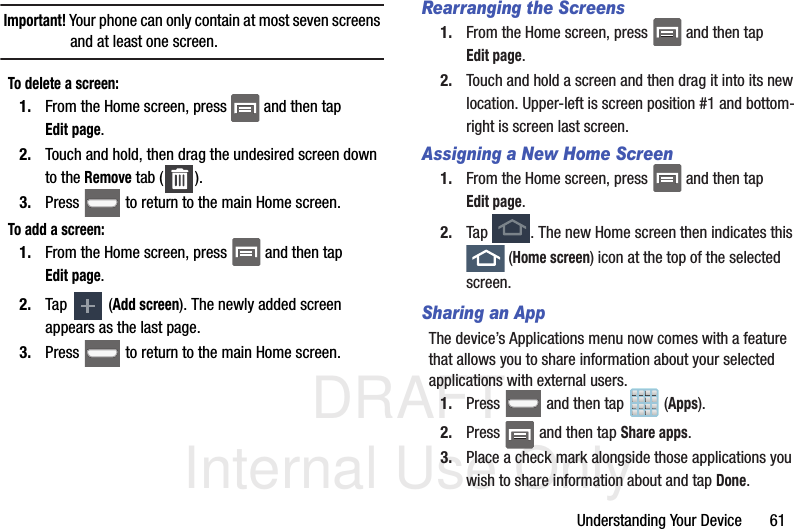 DRAFT Internal Use OnlyUnderstanding Your Device       61Important! Your phone can only contain at most seven screens and at least one screen.To delete a screen:1. From the Home screen, press   and then tap Edit page. 2. Touch and hold, then drag the undesired screen down to the Remove tab ( ).3. Press   to return to the main Home screen.To add a screen:1. From the Home screen, press   and then tap Edit page.   2. Tap   (Add screen). The newly added screen appears as the last page.3. Press   to return to the main Home screen.Rearranging the Screens1. From the Home screen, press   and then tap Edit page.  2. Touch and hold a screen and then drag it into its new location. Upper-left is screen position #1 and bottom-right is screen last screen.Assigning a New Home Screen1. From the Home screen, press   and then tap Edit page.  2. Tap  . The new Home screen then indicates this  (Home screen) icon at the top of the selected screen.Sharing an AppThe device’s Applications menu now comes with a feature that allows you to share information about your selected applications with external users.1. Press   and then tap  (Apps).2. Press   and then tap Share apps.3. Place a check mark alongside those applications you wish to share information about and tap Done.