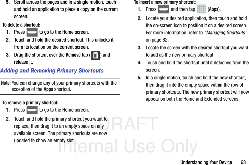 DRAFT Internal Use OnlyUnderstanding Your Device       635. Scroll across the pages and in a single motion, touch and hold an application to place a copy on the current screen.To delete a shortcut:1. Press   to go to the Home screen.2. Touch and hold the desired shortcut. This unlocks it from its location on the current screen.3. Drag the shortcut over the Remove tab ( ) and release it.Adding and Removing Primary ShortcutsNote: You can change any of your primary shortcuts with the exception of the Apps shortcut.To remove a primary shortcut:1. Press   to go to the Home screen. 2. Touch and hold the primary shortcut you want to replace, then drag it to an empty space on any available screen. The primary shortcuts are now updated to show an empty slot.To insert a new primary shortcut:1. Press   and then tap  (Apps).2. Locate your desired application, then touch and hold the on-screen icon to position it on a desired screen. For more information, refer to “Managing Shortcuts”  on page 62.3. Locate the screen with the desired shortcut you want to add as the new primary shortcut.4. Touch and hold the shortcut until it detaches from the screen.5. In a single motion, touch and hold the new shortcut, then drag it into the empty space within the row of primary shortcuts. The new primary shortcut will now appear on both the Home and Extended screens.