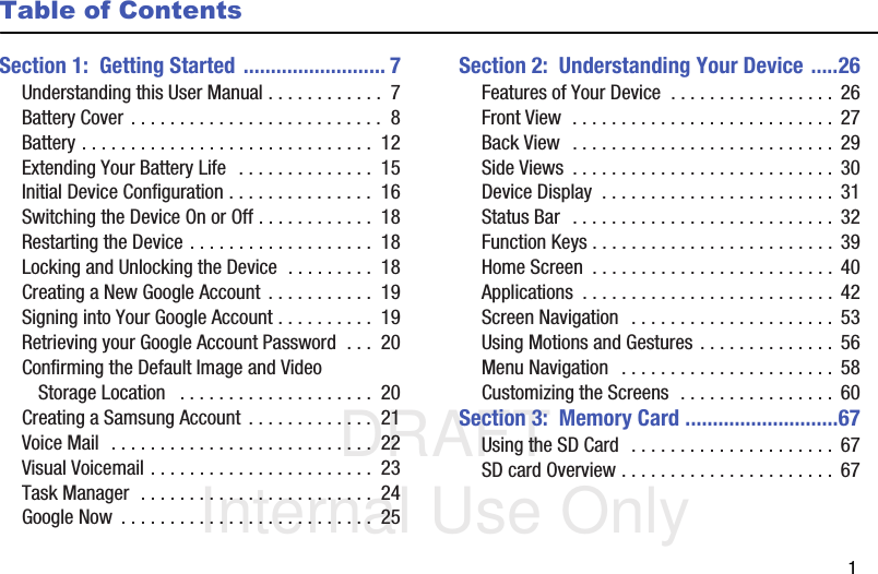 DRAFT Internal Use Only       1Table of ContentsSection 1:  Getting Started .......................... 7Understanding this User Manual . . . . . . . . . . . .  7Battery Cover . . . . . . . . . . . . . . . . . . . . . . . . . .  8Battery . . . . . . . . . . . . . . . . . . . . . . . . . . . . . .  12Extending Your Battery Life  . . . . . . . . . . . . . .  15Initial Device Configuration . . . . . . . . . . . . . . .  16Switching the Device On or Off . . . . . . . . . . . .  18Restarting the Device . . . . . . . . . . . . . . . . . . .  18Locking and Unlocking the Device  . . . . . . . . .  18Creating a New Google Account  . . . . . . . . . . .  19Signing into Your Google Account . . . . . . . . . .  19Retrieving your Google Account Password  . . .  20Confirming the Default Image and Video Storage Location   . . . . . . . . . . . . . . . . . . . .  20Creating a Samsung Account  . . . . . . . . . . . . .  21Voice Mail  . . . . . . . . . . . . . . . . . . . . . . . . . . .  22Visual Voicemail . . . . . . . . . . . . . . . . . . . . . . .  23Task Manager  . . . . . . . . . . . . . . . . . . . . . . . .  24Google Now  . . . . . . . . . . . . . . . . . . . . . . . . . .  25Section 2:  Understanding Your Device .....26Features of Your Device  . . . . . . . . . . . . . . . . .  26Front View  . . . . . . . . . . . . . . . . . . . . . . . . . . .  27Back View  . . . . . . . . . . . . . . . . . . . . . . . . . . .  29Side Views  . . . . . . . . . . . . . . . . . . . . . . . . . . .  30Device Display  . . . . . . . . . . . . . . . . . . . . . . . . 31Status Bar  . . . . . . . . . . . . . . . . . . . . . . . . . . .  32Function Keys . . . . . . . . . . . . . . . . . . . . . . . . .  39Home Screen  . . . . . . . . . . . . . . . . . . . . . . . . .  40Applications  . . . . . . . . . . . . . . . . . . . . . . . . . .  42Screen Navigation  . . . . . . . . . . . . . . . . . . . . .  53Using Motions and Gestures . . . . . . . . . . . . . .  56Menu Navigation   . . . . . . . . . . . . . . . . . . . . . .  58Customizing the Screens  . . . . . . . . . . . . . . . .  60Section 3:  Memory Card ............................67Using the SD Card  . . . . . . . . . . . . . . . . . . . . .  67SD card Overview . . . . . . . . . . . . . . . . . . . . . .  67