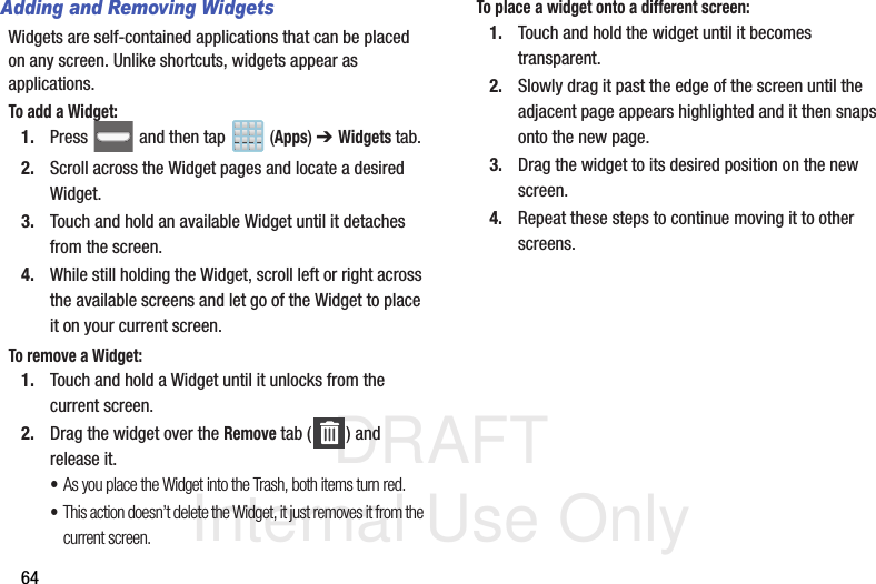 DRAFT Internal Use Only64Adding and Removing WidgetsWidgets are self-contained applications that can be placed on any screen. Unlike shortcuts, widgets appear as applications.To add a Widget:1. Press   and then tap  (Apps) ➔ Widgets tab.2. Scroll across the Widget pages and locate a desired Widget. 3. Touch and hold an available Widget until it detaches from the screen.4. While still holding the Widget, scroll left or right across the available screens and let go of the Widget to place it on your current screen.To remove a Widget:1. Touch and hold a Widget until it unlocks from the current screen.2. Drag the widget over the Remove tab ( ) and release it.•As you place the Widget into the Trash, both items turn red.•This action doesn’t delete the Widget, it just removes it from the current screen.To place a widget onto a different screen:1. Touch and hold the widget until it becomes transparent.2. Slowly drag it past the edge of the screen until the adjacent page appears highlighted and it then snaps onto the new page.3. Drag the widget to its desired position on the new screen.4. Repeat these steps to continue moving it to other screens.