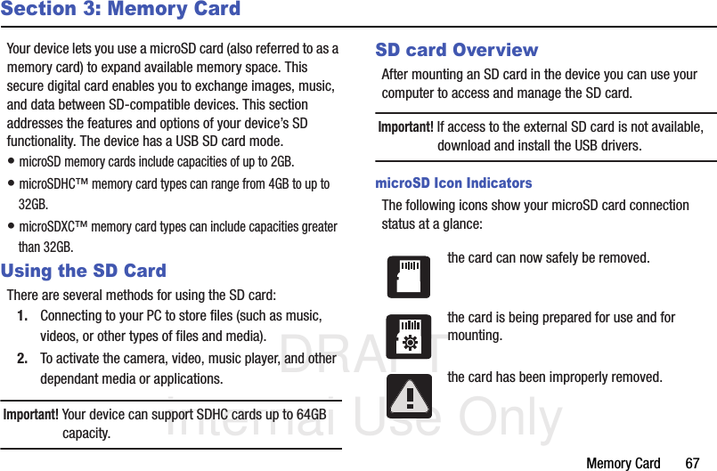 DRAFT Internal Use OnlyMemory Card       67Section 3: Memory CardYour device lets you use a microSD card (also referred to as a memory card) to expand available memory space. This secure digital card enables you to exchange images, music, and data between SD-compatible devices. This section addresses the features and options of your device’s SD functionality. The device has a USB SD card mode.• microSD memory cards include capacities of up to 2GB.• microSDHC™ memory card types can range from 4GB to up to 32GB. • microSDXC™ memory card types can include capacities greater than 32GB.Using the SD CardThere are several methods for using the SD card:1. Connecting to your PC to store files (such as music, videos, or other types of files and media).2. To activate the camera, video, music player, and other dependant media or applications.Important! Your device can support SDHC cards up to 64GB capacity.SD card OverviewAfter mounting an SD card in the device you can use your computer to access and manage the SD card.Important! If access to the external SD card is not available, download and install the USB drivers.microSD Icon IndicatorsThe following icons show your microSD card connection status at a glance:the card can now safely be removed.the card is being prepared for use and for mounting.the card has been improperly removed.