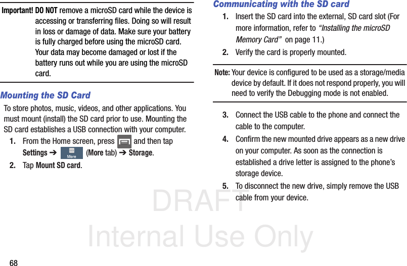 DRAFT Internal Use Only68Important! DO NOT remove a microSD card while the device is accessing or transferring files. Doing so will result in loss or damage of data. Make sure your battery is fully charged before using the microSD card. Your data may become damaged or lost if the battery runs out while you are using the microSD card.Mounting the SD CardTo store photos, music, videos, and other applications. You must mount (install) the SD card prior to use. Mounting the SD card establishes a USB connection with your computer.1. From the Home screen, press   and then tap Settings ➔   (More tab) ➔ Storage.2. Tap Mount SD card.Communicating with the SD card1. Insert the SD card into the external, SD card slot (For more information, refer to “Installing the microSD Memory Card”  on page 11.)2. Verify the card is properly mounted.Note: Your device is configured to be used as a storage/media device by default. If it does not respond properly, you will need to verify the Debugging mode is not enabled.3. Connect the USB cable to the phone and connect the cable to the computer.4. Confirm the new mounted drive appears as a new drive on your computer. As soon as the connection is established a drive letter is assigned to the phone’s storage device.5. To disconnect the new drive, simply remove the USB cable from your device.