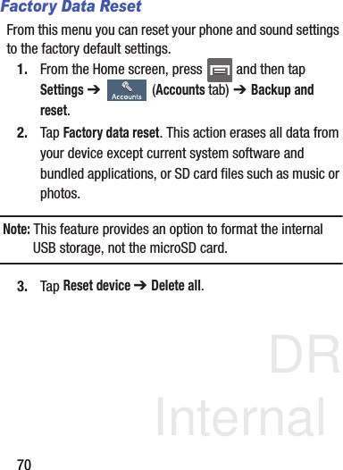 DRAFT Internal Use Only70Factory Data ResetFrom this menu you can reset your phone and sound settings to the factory default settings.1. From the Home screen, press   and then tap Settings ➔   (Accounts tab) ➔ Backup and reset.2. Tap Factory data reset. This action erases all data from your device except current system software and bundled applications, or SD card files such as music or photos.Note: This feature provides an option to format the internal USB storage, not the microSD card.3. Tap Reset device ➔ Delete all.