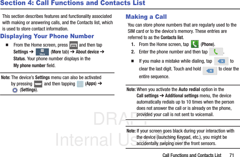 DRAFT Internal Use OnlyCall Functions and Contacts List       71Section 4: Call Functions and Contacts ListThis section describes features and functionality associated with making or answering calls, and the Contacts list, which is used to store contact information.Displaying Your Phone Number  From the Home screen, press   and then tap Settings ➔   (More tab) ➔ About device ➔ Status. Your phone number displays in the My phone number field. Note: The device’s Settings menu can also be activated by pressing   and then tapping   (Apps) ➔  (Settings).Making a CallYou can store phone numbers that are regularly used to the SIM card or to the device’s memory. These entries are referred to as the Contacts list.1. From the Home screen, tap   (Phone).2. Enter the phone number and then tap  .  If you make a mistake while dialing, tap   to clear the last digit. Touch and hold   to clear the entire sequence.Note: When you activate the Auto redial option in the Call settings ➔ Additional settings menu, the device automatically redials up to 10 times when the person does not answer the call or is already on the phone, provided your call is not sent to voicemail.Note: If your screen goes black during your interaction with the device (launching Keypad, etc.), you might be accidentally swiping over the front sensors.