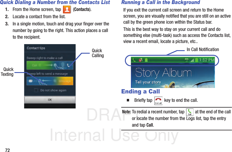 DRAFT Internal Use Only72Quick Dialing a Number from the Contacts List1. From the Home screen, tap   (Contacts).2. Locate a contact from the list.3. In a single motion, touch and drag your finger over the number by going to the right. This action places a call to the recipient.  Running a Call in the BackgroundIf you exit the current call screen and return to the Home screen, you are visually notified that you are still on an active call by the green phone icon within the Status bar. This is the best way to stay on your current call and do something else (multi-task) such as access the Contacts list, view a recent email, locate a picture, etc..  Ending a Call  Briefly tap   key to end the call.Note: To redial a recent number, tap   at the end of the call or locate the number from the Logs list, tap the entry and tap Call.QuickQuickTextingCallingIn Call NotificationCall