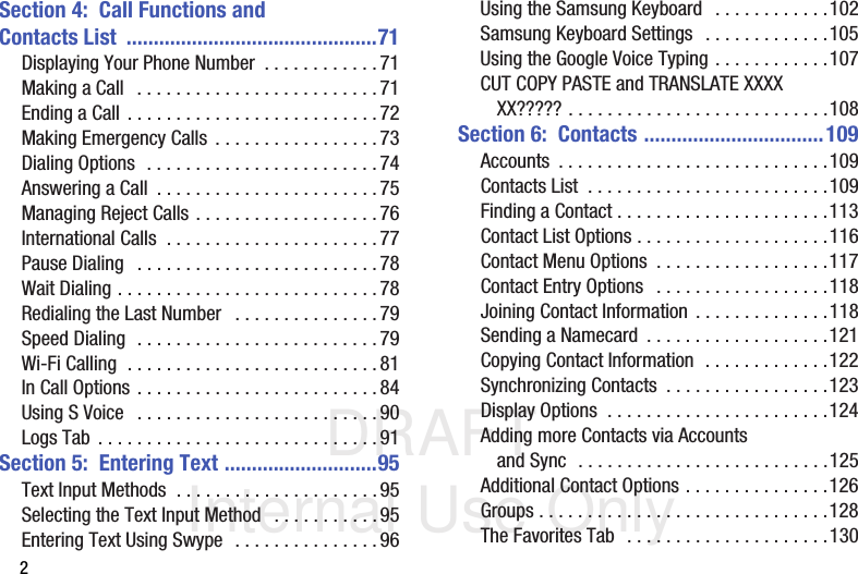 DRAFT Internal Use Only2Section 4:  Call Functions and Contacts List  ..............................................71Displaying Your Phone Number  . . . . . . . . . . . .71Making a Call   . . . . . . . . . . . . . . . . . . . . . . . . .71Ending a Call . . . . . . . . . . . . . . . . . . . . . . . . . .72Making Emergency Calls . . . . . . . . . . . . . . . . . 73Dialing Options  . . . . . . . . . . . . . . . . . . . . . . . .74Answering a Call  . . . . . . . . . . . . . . . . . . . . . . .75Managing Reject Calls . . . . . . . . . . . . . . . . . . . 76International Calls  . . . . . . . . . . . . . . . . . . . . . .77Pause Dialing   . . . . . . . . . . . . . . . . . . . . . . . . .78Wait Dialing . . . . . . . . . . . . . . . . . . . . . . . . . . .78Redialing the Last Number   . . . . . . . . . . . . . . .79Speed Dialing  . . . . . . . . . . . . . . . . . . . . . . . . . 79Wi-Fi Calling  . . . . . . . . . . . . . . . . . . . . . . . . . .81In Call Options . . . . . . . . . . . . . . . . . . . . . . . . . 84Using S Voice   . . . . . . . . . . . . . . . . . . . . . . . . .90Logs Tab . . . . . . . . . . . . . . . . . . . . . . . . . . . . .91Section 5:  Entering Text ............................95Text Input Methods  . . . . . . . . . . . . . . . . . . . . .95Selecting the Text Input Method   . . . . . . . . . . . 95Entering Text Using Swype  . . . . . . . . . . . . . . .96Using the Samsung Keyboard  . . . . . . . . . . . .102Samsung Keyboard Settings  . . . . . . . . . . . . .105Using the Google Voice Typing . . . . . . . . . . . .107CUT COPY PASTE and TRANSLATE XXXXXX????? . . . . . . . . . . . . . . . . . . . . . . . . . . .108Section 6:  Contacts .................................109Accounts  . . . . . . . . . . . . . . . . . . . . . . . . . . . .109Contacts List  . . . . . . . . . . . . . . . . . . . . . . . . .109Finding a Contact . . . . . . . . . . . . . . . . . . . . . .113Contact List Options . . . . . . . . . . . . . . . . . . . .116Contact Menu Options  . . . . . . . . . . . . . . . . . .117Contact Entry Options   . . . . . . . . . . . . . . . . . .118Joining Contact Information . . . . . . . . . . . . . .118Sending a Namecard  . . . . . . . . . . . . . . . . . . .121Copying Contact Information  . . . . . . . . . . . . .122Synchronizing Contacts  . . . . . . . . . . . . . . . . .123Display Options  . . . . . . . . . . . . . . . . . . . . . . .124Adding more Contacts via Accounts and Sync  . . . . . . . . . . . . . . . . . . . . . . . . . .125Additional Contact Options . . . . . . . . . . . . . . .126Groups . . . . . . . . . . . . . . . . . . . . . . . . . . . . . .128The Favorites Tab  . . . . . . . . . . . . . . . . . . . . .130