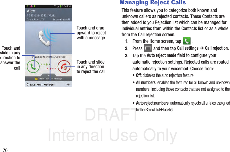 DRAFT Internal Use Only76Managing Reject CallsThis feature allows you to categorize both known and unknown callers as rejected contacts. These Contacts are then added to you Rejection list which can be managed for individual entries from within the Contacts list or as a whole from the Call rejection screen.1. From the Home screen, tap  . 2. Press   and then tap Call settings ➔ Call rejection.3. Tap the Auto reject mode field to configure your automatic rejection settings. Rejected calls are routed automatically to your voicemail. Choose from:•Off: disbales the auto rejection feature.• All numbers: enables the features for all known and unknown numbers, including those contacts that are not assigned to the rejection list.• Auto reject numbers: automatically rejects all entries assigned to the Reject list/Blacklist.Touch andslide in anydirection to Touch and slidein any directionto reject the callTouch and dragupward to rejectwith a messageanswer thecall