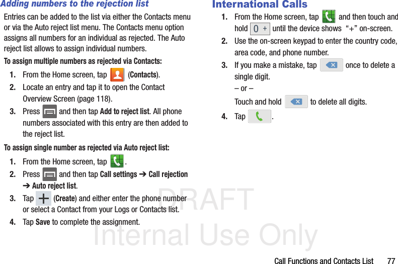 DRAFT Internal Use OnlyCall Functions and Contacts List       77Adding numbers to the rejection listEntries can be added to the list via either the Contacts menu or via the Auto reject list menu. The Contacts menu option assigns all numbers for an individual as rejected. The Auto reject list allows to assign individual numbers.To assign multiple numbers as rejected via Contacts:1. From the Home screen, tap   (Contacts).2. Locate an entry and tap it to open the Contact Overview Screen (page 118).3. Press   and then tap Add to reject list. All phone numbers associated with this entry are then added to the reject list.To assign single number as rejected via Auto reject list:1. From the Home screen, tap  . 2. Press   and then tap Call settings ➔ Call rejection ➔ Auto reject list.  3. Tap  (Create) and either enter the phone number or select a Contact from your Logs or Contacts list.4. Tap Save to complete the assignment.International Calls1. From the Home screen, tap   and then touch and hold   until the device shows  “+” on-screen.2. Use the on-screen keypad to enter the country code, area code, and phone number.3. If you make a mistake, tap   once to delete a single digit.– or –Touch and hold   to delete all digits.4. Tap .