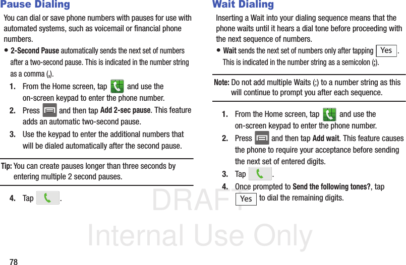 DRAFT Internal Use Only78Pause DialingYou can dial or save phone numbers with pauses for use with automated systems, such as voicemail or financial phone numbers.• 2-Second Pause automatically sends the next set of numbers after a two-second pause. This is indicated in the number string as a comma (,).1. From the Home screen, tap   and use the on-screen keypad to enter the phone number.2. Press   and then tap Add 2-sec pause. This feature adds an automatic two-second pause.3. Use the keypad to enter the additional numbers that will be dialed automatically after the second pause.Tip: You can create pauses longer than three seconds by entering multiple 2 second pauses.4. Tap .Wait DialingInserting a Wait into your dialing sequence means that the phone waits until it hears a dial tone before proceeding with the next sequence of numbers.• Wait sends the next set of numbers only after tapping  . This is indicated in the number string as a semicolon (;).Note: Do not add multiple Waits (;) to a number string as this will continue to prompt you after each sequence.1. From the Home screen, tap   and use the on-screen keypad to enter the phone number.2. Press   and then tap Add wait. This feature causes the phone to require your acceptance before sending the next set of entered digits.3. Tap .4. Once prompted to Send the following tones?, tap  to dial the remaining digits.YesYes